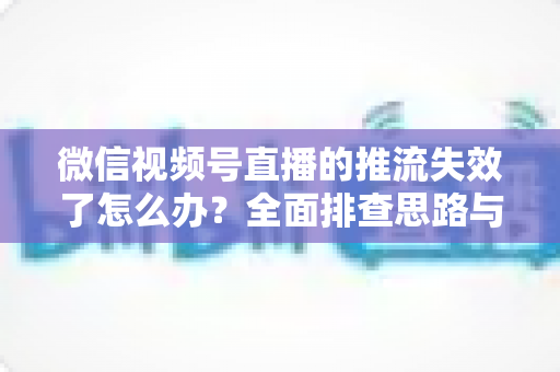 微信视频号直播的推流失效了怎么办?全面排查思路与实用解决方案指南 微信视频号直播的推流失效了怎么办?全面排查思路与实用解决方案指南