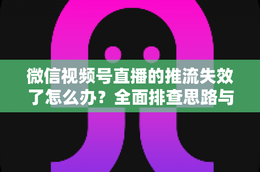 微信视频号直播的推流失效了怎么办？全面排查思路与实用解决方案指南