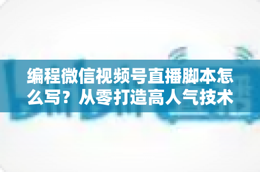 编程微信视频号直播脚本怎么写?从零打造高人气技术直播的完整脚本实战指南 编程微信视频号直播脚本怎么写?从零打造高人气技术直播的完整脚本实战指南