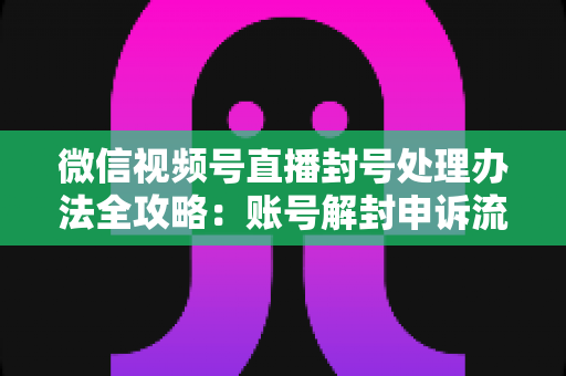 微信视频号直播封号处理办法全攻略:账号解封申诉流程与防封实用指南一文读懂 微信视频号直播封号处理办法全攻略:账号解封申诉流程与防封实用指南一文读懂