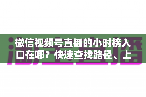 微信视频号直播的小时榜入口在哪?快速查找路径、上榜逻辑与运营技巧全解析 微信视频号直播的小时榜入口在哪?快速查找路径、上榜逻辑与运营技巧全解析