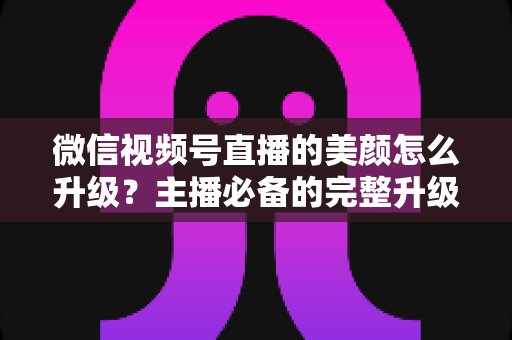 微信视频号直播的美颜怎么升级?主播必备的完整升级教程与参数优化全攻略 微信视频号直播的美颜怎么升级?主播必备的完整升级教程与参数优化全攻略