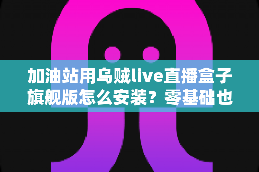 加油站用乌贼live直播盒子旗舰版怎么安装?零基础也能搞定的一站式安装与调试指南 加油站用乌贼live直播盒子旗舰版怎么安装?零基础也能搞定的一站式安装与调试指南