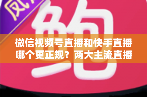 微信视频号直播和快手直播哪个更正规？两大主流直播平台合规性与安全性全方位深度对比指南