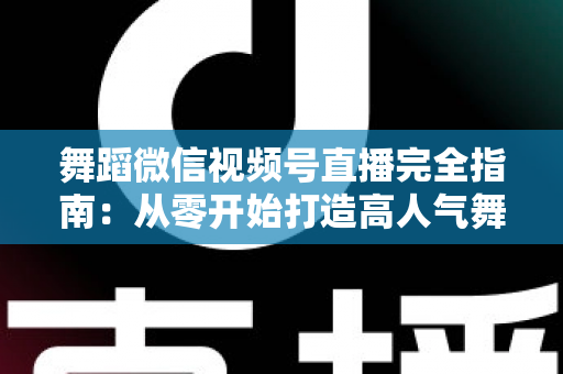 舞蹈微信视频号直播完全指南:从零开始打造高人气舞蹈直播间的实战宝典 舞蹈微信视频号直播完全指南:从零开始打造高人气舞蹈直播间的实战宝典