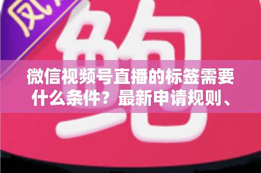 微信视频号直播的标签需要什么条件？最新申请规则、开通流程与运营指南一次讲清