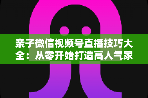 亲子微信视频号直播技巧大全:从零开始打造高人气家庭直播间的实战指南 亲子微信视频号直播技巧大全:从零开始打造高人气家庭直播间的实战指南