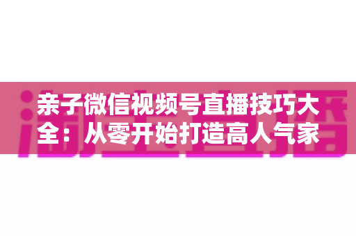 亲子微信视频号直播技巧大全:从零开始打造高人气家庭直播间的实战指南 亲子微信视频号直播技巧大全:从零开始打造高人气家庭直播间的实战指南