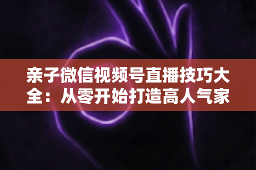 亲子微信视频号直播技巧大全：从零开始打造高人气家庭直播间的实战指南