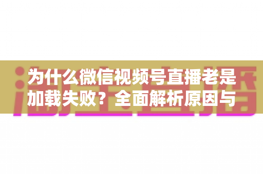 为什么微信视频号直播老是加载失败？全面解析原因与实用解决方案大全