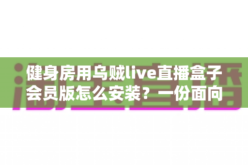 健身房用乌贼live直播盒子会员版怎么安装?一份面向场馆经营者的完整安装与合规指南 健身房用乌贼live直播盒子会员版怎么安装?一份面向场馆经营者的完整安装与合规指南