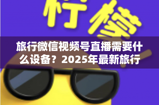 旅行微信视频号直播需要什么设备?2025年最新旅行主播装备清单与避坑指南 旅行微信视频号直播需要什么设备?2025年最新旅行主播装备清单与避坑指南