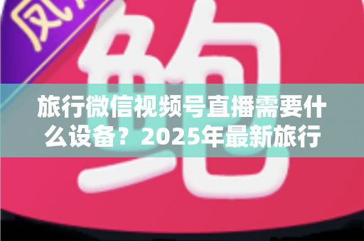 旅行微信视频号直播需要什么设备?2025年最新旅行主播装备清单与避坑指南 旅行微信视频号直播需要什么设备?2025年最新旅行主播装备清单与避坑指南