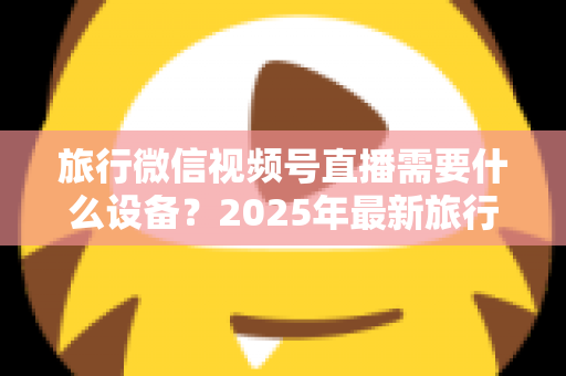 旅行微信视频号直播需要什么设备?2025年最新旅行主播装备清单与避坑指南 旅行微信视频号直播需要什么设备?2025年最新旅行主播装备清单与避坑指南