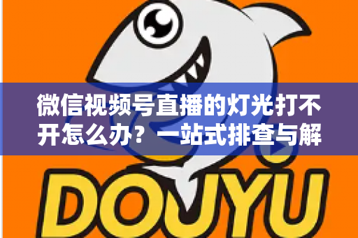 微信视频号直播的灯光打不开怎么办？一站式排查与解决全攻略