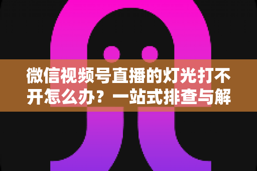 微信视频号直播的灯光打不开怎么办？一站式排查与解决全攻略