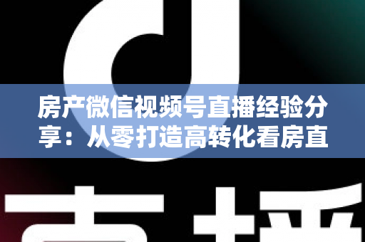 房产微信视频号直播经验分享:从零打造高转化看房直播间的实战攻略 房产微信视频号直播经验分享:从零打造高转化看房直播间的实战攻略