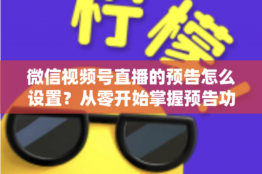微信视频号直播的预告怎么设置？从零开始掌握预告功能全流程与实战运营技巧