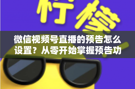 微信视频号直播的预告怎么设置？从零开始掌握预告功能全流程与实战运营技巧
