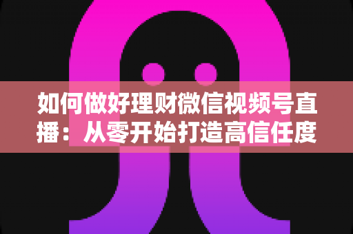 如何做好理财微信视频号直播:从零开始打造高信任度财商直播间的实战指南 如何做好理财微信视频号直播:从零开始打造高信任度财商直播间的实战指南