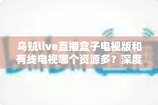 乌贼live直播盒子电视版和有线电视哪个资源多？深度对比帮你找到最适合的大屏观影方案