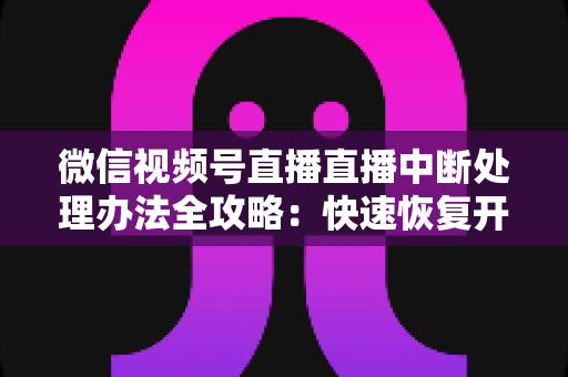 微信视频号直播直播中断处理办法全攻略：快速恢复开播与长效预防实用指南