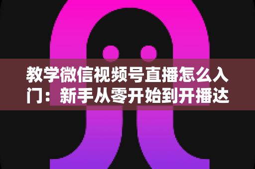 教学微信视频号直播怎么入门：新手从零开始到开播达人的完整实战指南