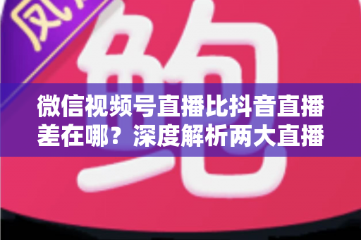 微信视频号直播比抖音直播差在哪?深度解析两大直播平台的核心差距与破局思路 微信视频号直播比抖音直播差在哪?深度解析两大直播平台的核心差距与破局思路