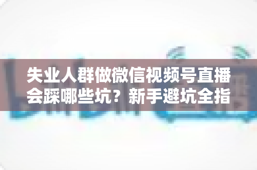 失业人群做微信视频号直播会踩哪些坑？新手避坑全指南：从心态、设备到变现的实战忠告