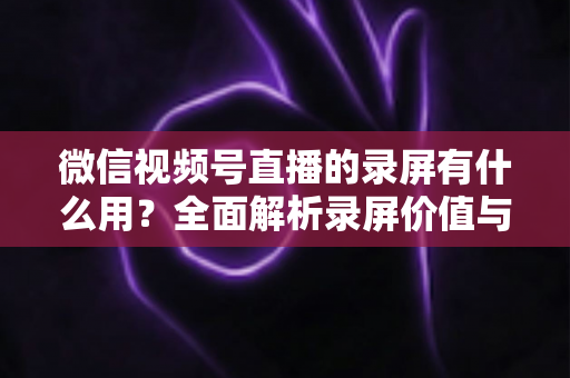 微信视频号直播的录屏有什么用?全面解析录屏价值与应用场景 微信视频号直播的录屏有什么用?全面解析录屏价值与应用场景