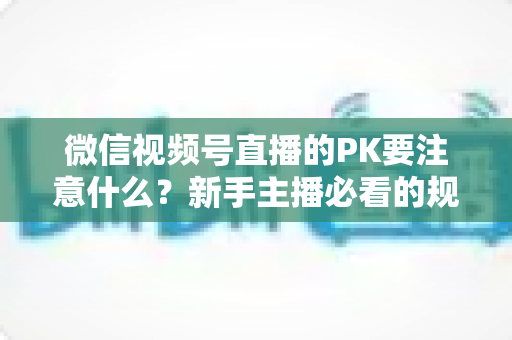 微信视频号直播的PK要注意什么?新手主播必看的规则、技巧与避坑全指南 微信视频号直播的PK要注意什么?新手主播必看的规则、技巧与避坑全指南