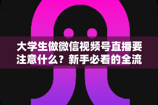 大学生做微信视频号直播要注意什么？新手必看的全流程避坑指南与实战攻略