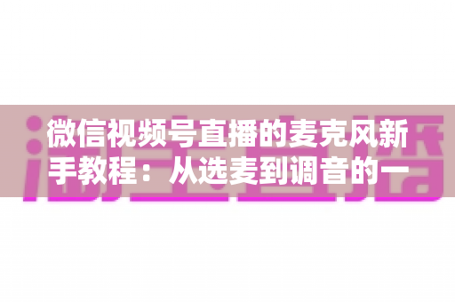 微信视频号直播的麦克风新手教程：从选麦到调音的一站式实用指南