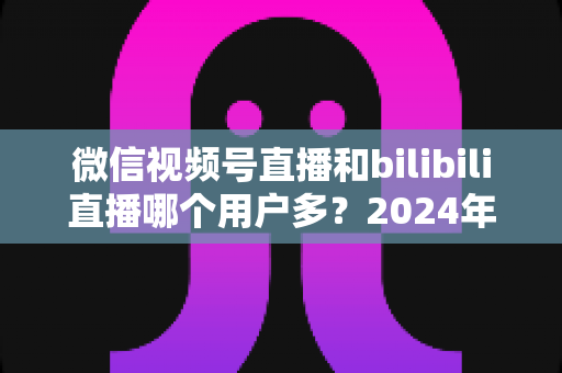 微信视频号直播和bilibili直播哪个用户多？2024年两大直播平台用户规模与生态深度对比分析