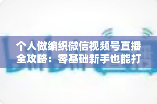 个人做编织微信视频号直播全攻略：零基础新手也能打造高人气手工艺直播间