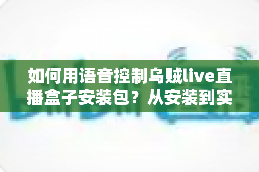如何用语音控制乌贼live直播盒子安装包?从安装到实操的全流程语音操控指南 如何用语音控制乌贼live直播盒子安装包?从安装到实操的全流程语音操控指南