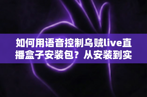 如何用语音控制乌贼live直播盒子安装包？从安装到实操的全流程语音操控指南