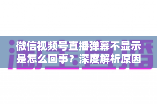 微信视频号直播弹幕不显示是怎么回事？深度解析原因与实用解决技巧，助你快速恢复直播互动