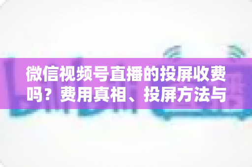 微信视频号直播的投屏收费吗？费用真相、投屏方法与常见问题全解析