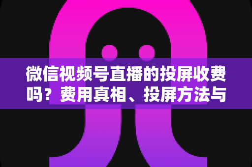 微信视频号直播的投屏收费吗？费用真相、投屏方法与常见问题全解析