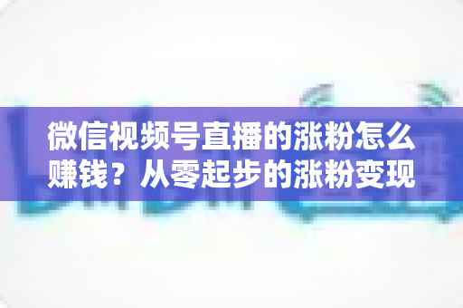 微信视频号直播的涨粉怎么赚钱？从零起步的涨粉变现全攻略