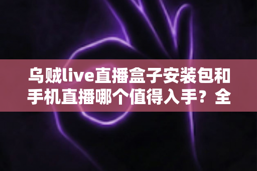 乌贼live直播盒子安装包和手机直播哪个值得入手？全面对比分析与实用选购指南