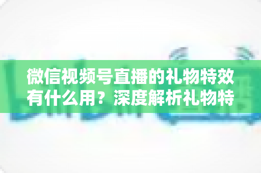 微信视频号直播的礼物特效有什么用?深度解析礼物特效的价值、玩法与变现逻辑 微信视频号直播的礼物特效有什么用?深度解析礼物特效的价值、玩法与变现逻辑