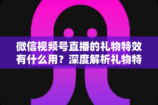 微信视频号直播的礼物特效有什么用？深度解析礼物特效的价值、玩法与变现逻辑