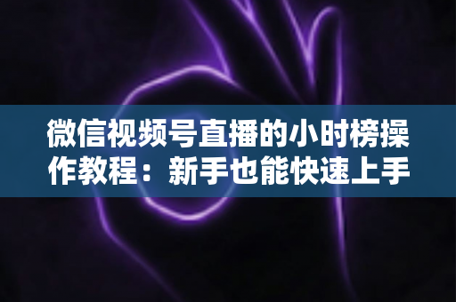 微信视频号直播的小时榜操作教程:新手也能快速上手的全流程实战指南 微信视频号直播的小时榜操作教程:新手也能快速上手的全流程实战指南