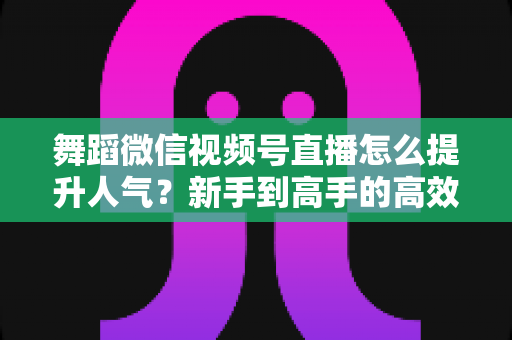 舞蹈微信视频号直播怎么提升人气?新手到高手的高效涨粉运营指南 舞蹈微信视频号直播怎么提升人气?新手到高手的高效涨粉运营指南