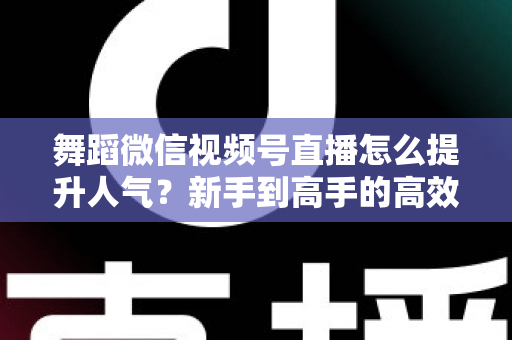 舞蹈微信视频号直播怎么提升人气?新手到高手的高效涨粉运营指南 舞蹈微信视频号直播怎么提升人气?新手到高手的高效涨粉运营指南