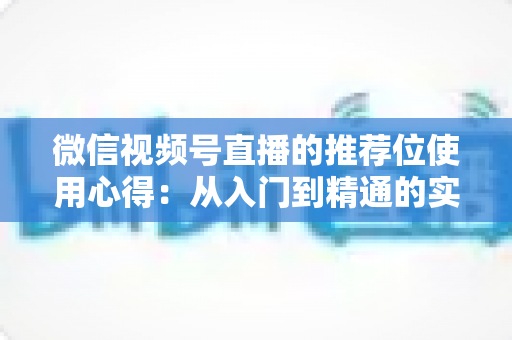 微信视频号直播的推荐位使用心得：从入门到精通的实战指南