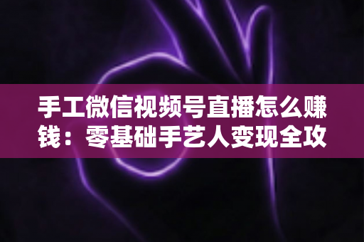 手工微信视频号直播怎么赚钱：零基础手艺人变现全攻略