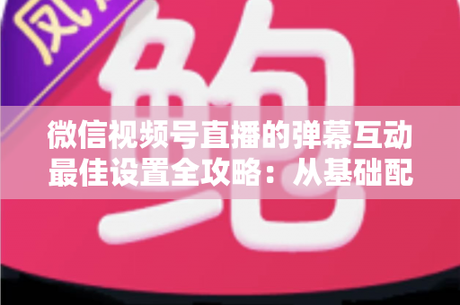 微信视频号直播的弹幕互动最佳设置全攻略:从基础配置到高阶运营的完整指南 微信视频号直播的弹幕互动最佳设置全攻略:从基础配置到高阶运营的完整指南